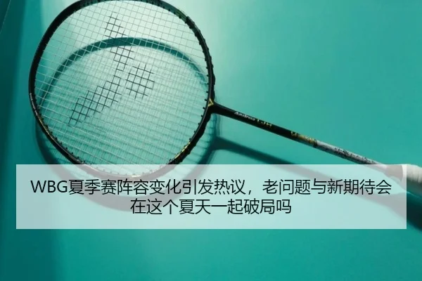 WBG夏季赛阵容变化引发热议，老问题与新期待会在这个夏天一起破局吗